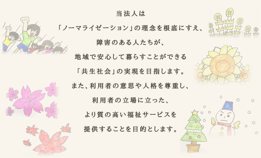 当法人は「ノーマライゼーション」の理念を根底にすえ、障害のある人たちが、地域で安心して暮らすことができる「共生社会」の実現を目指します。また、利用者の意思や人格を尊重し、利用者の立場に立った、より質の高い福祉サービスを提供することを目的とします。
